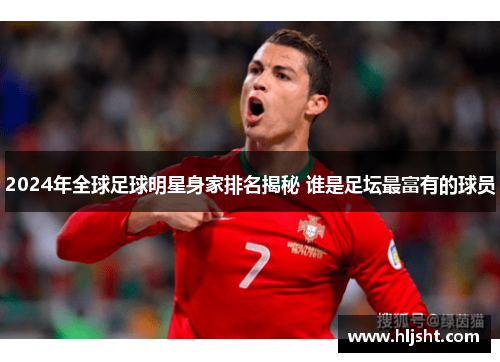 2024年全球足球明星身家排名揭秘 谁是足坛最富有的球员