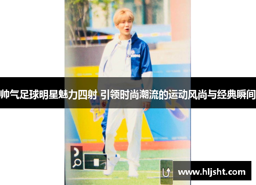 帅气足球明星魅力四射 引领时尚潮流的运动风尚与经典瞬间