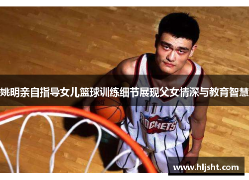 姚明亲自指导女儿篮球训练细节展现父女情深与教育智慧