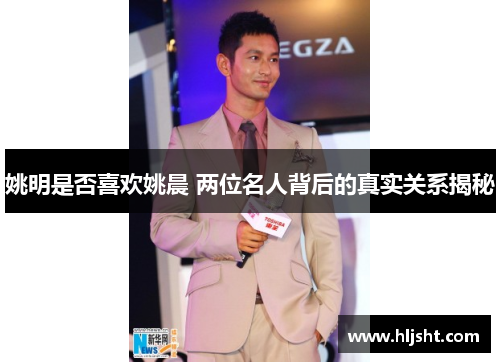 姚明是否喜欢姚晨 两位名人背后的真实关系揭秘