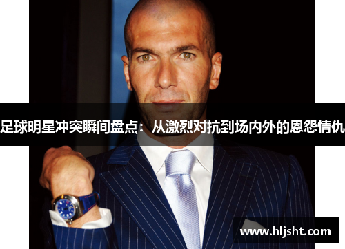 足球明星冲突瞬间盘点：从激烈对抗到场内外的恩怨情仇