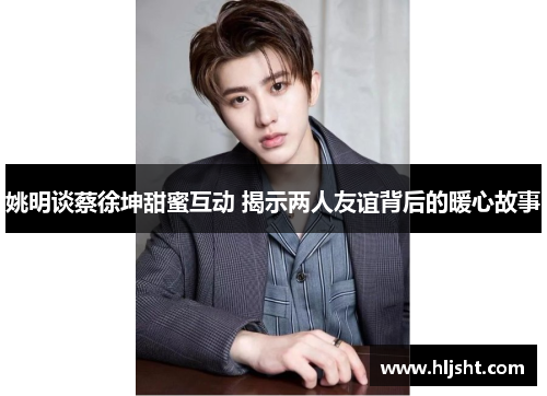 姚明谈蔡徐坤甜蜜互动 揭示两人友谊背后的暖心故事