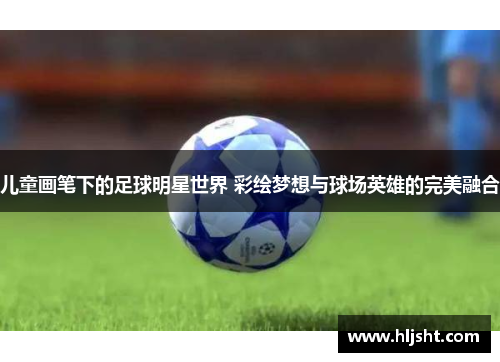 儿童画笔下的足球明星世界 彩绘梦想与球场英雄的完美融合