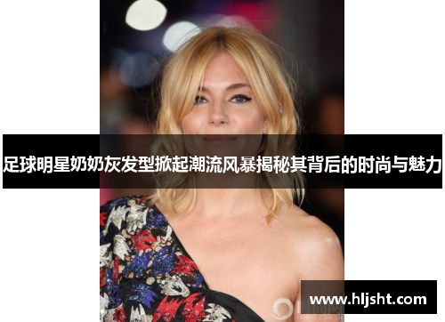 足球明星奶奶灰发型掀起潮流风暴揭秘其背后的时尚与魅力