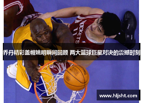 乔丹精彩盖帽姚明瞬间回顾 两大篮球巨星对决的震撼时刻