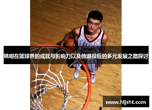 姚明在篮球界的成就与影响力以及他退役后的多元发展之路探讨