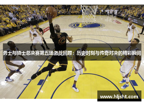 勇士与骑士总决赛第五场激战回顾：历史时刻与传奇对决的精彩瞬间
