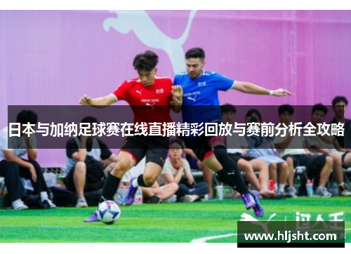 日本与加纳足球赛在线直播精彩回放与赛前分析全攻略