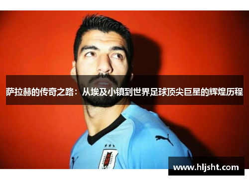 萨拉赫的传奇之路：从埃及小镇到世界足球顶尖巨星的辉煌历程