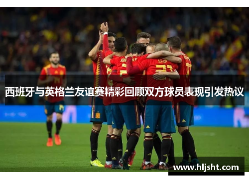 西班牙与英格兰友谊赛精彩回顾双方球员表现引发热议